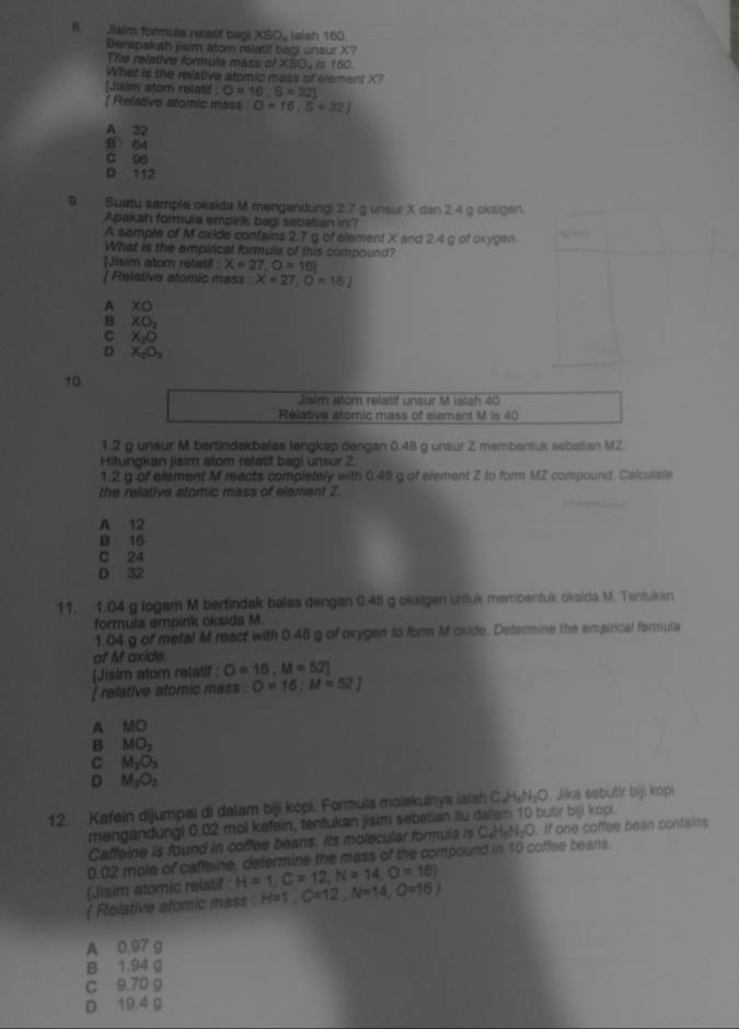 Jiaim formula relasf bagi XSO_4 Ialah 160.
Bemapakah jisim stom relatif bagi unsur X?
The relative formula mass of XSO, is 160.
What is the rolative atomic mass of element X?
[Jisim stom relatif C=16,S=32]
[ Relative atomic mass O=16,S=32J
A 32
B 84
C 96
D 112
9. Suetu sample oksida M mengandungi 2.7 g unsur X dan 2.4 g oksigen.
Apakah formula empirk begi sebatian ini?
A sample of M oxide contains 2.7 g of element X and 2.4 g of oxygen
What is the empirical formula of this compound?
[Jisim atom relatif X=27,O=16]
| Relative atomic mass X=27,O=16J
A XO
B XO_2
C X_2O
D X_2O_3
10
Jisim atom retatif unsur M islah 40
Relative atomic mass of element M is 40
1.2 g unsur M berlindakbalas lengkap dengan 0.48 g unsur Z membentuk sebalian MZ
Hitungkan jisim atom relatif bagi unsur 2
1:2 g of element M reacts completely with 0.48 g of element Z to form MZ compound. Calculate
the relative atomic mass of element 2
A 12
B 16
C 24
D 32
11. 1.04 g logam M bertindak balas dengan 0.45 g oksigen untuk membentuk oksida M. Tentukan
formula empink oksida M.
1.04 g of metal M react with 0.48 g of oxygen to form M oxide. Determine the empirical formula
of M oxide
[Jisim atom relatif : O=16,M=52]
[ relative atomic mass : O=16:M=52J
A MO
B MO_2
C M_2O_3
D M_3O_2
12. Kafein dijumpai di dalam biji kopi. Formula molekuinya ialah C.H₃N₃O. Jika sebutir biji kopi
mengandungi 0.02 mol kafein, tentukan jisim sebatian ilu dalam 10 butir biji kopi.
Caffeine is found in coffee beans. Its molecular formula is C_4H_5N_2O. If one coffee bean contains
0.02 mole of caffeine, determine the mass of the compound in 10 coffee beans.
(Jisim atomic relatif H=1,C=12,N=14,O=16)
( Rolative atomic mass : H=1,C=12,N=14,O=16)
A 0.97 g
B 1.94 g
C 9.70 g
D 19.4 g