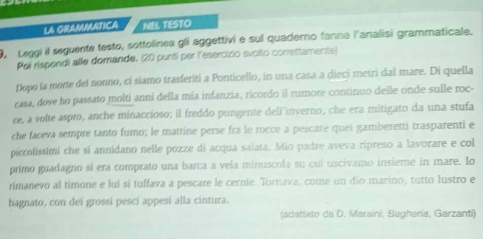 LA GRAMMATICA NEL TESTO 
9, Leggi il seguente testo, sottolínea gli aggettivi e sul quaderno fanne l'analisi grammaticale. 
Poi rispondi alle domande. (20 punti per l'esercizio svolto correttamente) 
Dopo la morte del nonno, cí siamo trasferití a Ponticello, in una casa a dieci metri dal mare. Di quella 
casa, dove ho passato moltí anní della mía infanzía, ricordo il rumore continuo delle onde sulle roc- 
ce, a volte aspro, anche minaccioso; il freddo pungente dell’inverno, che era mitigato da una stufa 
che faceva sempre tanto fumo; le mattine perse fra le rocce a pescare quei gamberetti trasparenti e 
piccolissimi che sí annidano nelle pozze di acqua salata. Mio padre aveva ripreso a lavorare e col 
primo guadagno sí era comprato una barca a vela minuscola su cuí uscivamo insieme in mare. Io 
rimanevo al tímone e luí sí tuffava a pescare le cernie. Tornava, come un dio marino, tutto lustro e 
bagnato, con dei grossí pescí appesí alla cintura. 
(adattato da D. Maraini, Bagheria, Garzanti)