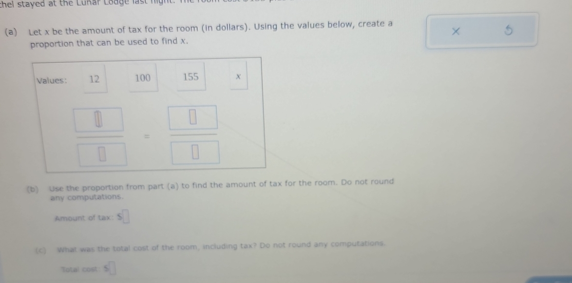 thel stayed at the Lunar Lodge last night.
(a) Let x be the amount of tax for the room (in dollars). Using the values below, create a
× 5
proportion that can be used to find x.
(b) Use the proportion from part (a) to find the amount of tax for the room. Do not round
any computations.
Amount of tax: s□
(c) What was the total cost of the room, including tax? Do not round any computations.
Total cost: s□