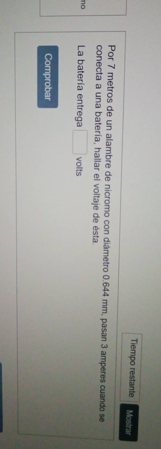 Tiempo restante Mostrar 
Por 7 metros de un alambre de nicromo con diámetro 0.644 mm, pasan 3 amperes cuando se 
conecta a una batería, hallar el voltaje de ésta. 
no 
La batería entrega volts 
Comprobar