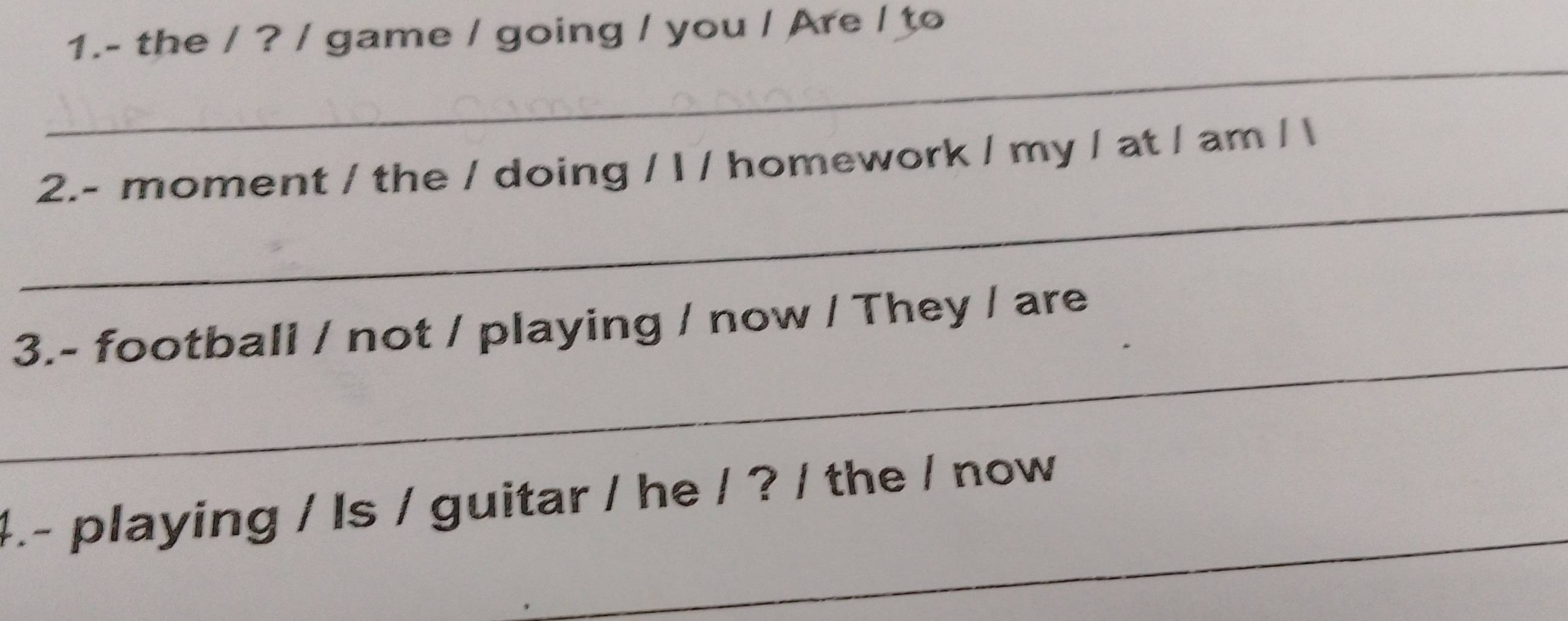 1.- the / ? / game / going / you / Are / to 
_ 
_ 
2.- moment / the / doing / I / homework / my / at / am /  
_ 
3.- football / not / playing / now / They / are 
_ 
4.- playing / Is / guitar / he / ? / the / now