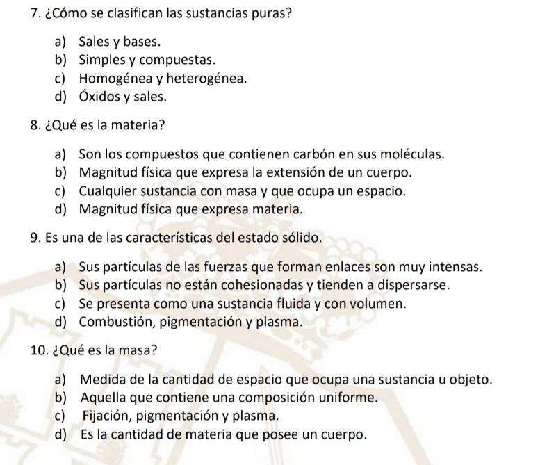 ¿Cómo se clasifican las sustancias puras?
a) Sales y bases.
b) Simples y compuestas.
c) Homogénea y heterogénea.
d) Óxidos y sales.
8. ¿Qué es la materia?
a) Son los compuestos que contienen carbón en sus moléculas.
b) Magnitud física que expresa la extensión de un cuerpo.
c) Cualquier sustancia con masa y que ocupa un espacio.
d) Magnitud física que expresa materia.
9. Es una de las características del estado sólido.
a) Sus partículas de las fuerzas que forman enlaces son muy intensas.
b) Sus partículas no están cohesionadas y tienden a dispersarse.
c) Se presenta como una sustancia fluida y con volumen.
d) Combustión, pigmentación y plasma.
10. ¿Qué es la masa?
a) Medida de la cantidad de espacio que ocupa una sustancia u objeto.
b) Aquella que contiene una composición uniforme.
c) Fijación, pigmentación y plasma.
d) Es la cantidad de materia que posee un cuerpo.