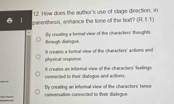 How does the author's use of stage direction, in
parenthesis, enhance the tone of the text? (R.1.1)
By creating a formal view of the characters' thoughts
through dialogue
It creates a formal view of the characters' actions and
physical response
It creates an informal view of the characters' feelings
connected to their dialogue and actions
By creating an informal view of the characters' tense
conversation connected to their dialogue
u