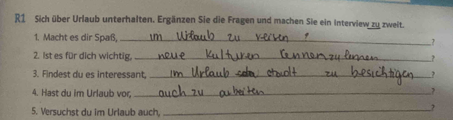 R1 Sich über Urlaub unterhalten. Ergänzen Sie die Fragen und machen Sie ein Interview zu zweit. 
1. Macht es dir Spaß, _? 
2. 1st es für dich wichtig, __? 
3. Findest du es interessant, _? 
4. Hast du im Urlaub vor _.? 
5. Versuchst du im Urlaub auch,_ 
?