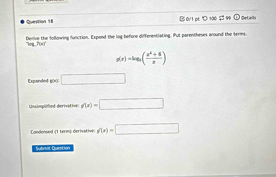 つ 100 ⇄ 99 Details 
Derive the following function. Expand the log before differentiating. Put parentheses around the terms. 
'log □ _ 7(x)'prime 
g(x)=log _5( (x^4+6)/x )
Expanded g(x):□
Unsimplified derivative: g'(x)=□
Condensed (1 term) derivative: g'(x)=□
Submit Question