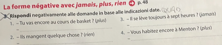 La forme négative avec jamais, plus, rien p. 48
3 Rispondi negativamente alle domande in base alle indicazioni date. 
1. - Tu vas encore au cours de basket ? (p/us) 3. - Il se lève toujours à sept heures ? (jamais) 
- 
2. - Ils mangent quelque chose ? (rien) 4. - Vous habitez encore à Menton ? (plus) 
- 
_