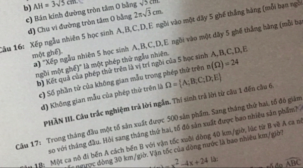 b) AH=3sqrt(5)cm.
c) Bán kính đường tròn tâm O bằng sqrt(5cm)
d) Chu vi đường tròn tâm O bằng 2π sqrt(3)cm. 
Xâu 16: Xếp ngẫu nhiên 5 học sinh A, B, C, D,E ngồi vào một dãy 5 ghế thẳng hàng (mỗi bạn ngô
a) "Xếp ngẫu nhiên 5 học sinh A, B, C, D,E ngồi vào một dãy 5 ghế thắng hàng (mỗi bạ
một ghế).
mgồi một ghế)" là một phép thử ngẫu nhiên.
b) Kết quả của phép thử trên là vị trí ngồi của 5 học sinh A, B, C, D, E
c) Số phần tử của không gian mẫu trong phép thử trên n(Omega )=24
d) Không gian mẫu của phép thử trên là Omega = A;B;C;D;E
PHÃN III. Câu trắc nghiệm trả lời ngắn. Thí sinh trả lời từ câu 1 đến câu 6,
Câu 17: Trong tháng đầu một tổ sản xuất được 500 sản phẩm. Sang tháng thứ hai, tổ đó giảm lờ, lúc từ B về A ca nê
so với tháng đầu. Hỏi sang tháng thứ hai, tố đó sản xuất được bao nhiêu sản phẩm?
ngược dòng 30 km/giờ. Vận tốc của dòng nước là bao nhiêu km/giờ?
18: Một ca nô đi bến A cách bến B với vận tốc xuôi dòng 40 k |11||b
-x^2-4x+24 là:
widehat ABC