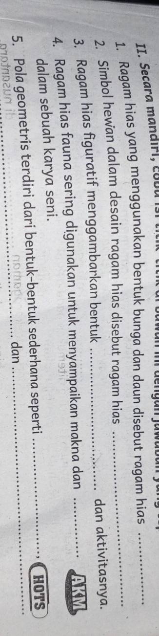 Secara mandirl, coDu 
1. Ragam hias yang menggunakan bentuk bunga dan daun disebut ragam hias 
2. Simbol hewan dalam desain ragam hias disebut ragam hias 
3. Ragam hias figuratif menggambarkan bentuk _dan aktivitasnya. 
4. Ragam hias fauna sering digunakan untuk menyampaikan makna dan _AKM 
dalam sebuah karya seni. 
_ 
5. Pola geometris terdiri dari bentuk-bentuk sederhana seperti ___HOTS 
dan