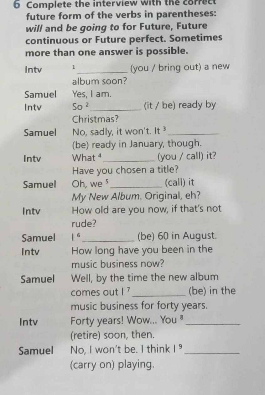 Complete the interview with the correct 
future form of the verbs in parentheses: 
will and be going to for Future, Future 
continuous or Future perfect. Sometimes 
more than one answer is possible. 
Intv 1_ (you / bring out) a new 
album soon? 
Samuel Yes, I am. 
Intv So^2 _ (it / be) ready by 
Christmas? 
Samuel No, sadly, it won't. It ³_ 
(be) ready in January, though. 
Intv What ⁴_ (you / call) it? 
Have you chosen a title? 
Samuel Oh, we ⁵ _(call) it 
My New Album. Original, eh? 
Intv How old are you now, if that's not 
rude? 
Samuel 1^6 _ (be) 60 in August. 
Intv How long have you been in the 
music business now? 
Samuel Well, by the time the new album 
comes out |^7 _(be) in the 
music business for forty years. 
Intv Forty years! Wow... You ⁸_ 
(retire) soon, then. 
Samuel No, I won't be. I think 1^9 _ 
(carry on) playing.