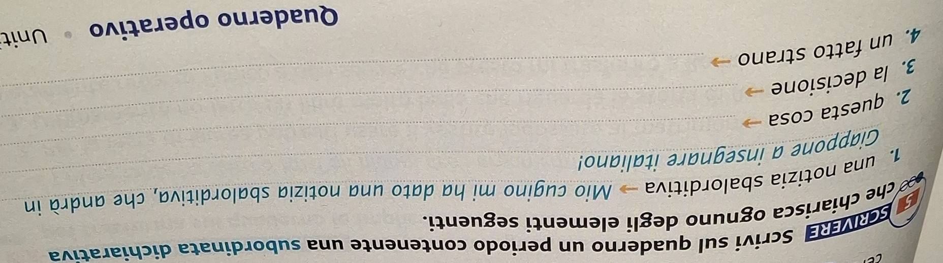 SCRIVERE Scrivi sul quaderno un periodo contenente una subordinata dichiarativa 
1. una notizia sbalorditiva Mio cugino mi ha dato una notizia sbalorditiva, che andrà in 
no 
che chiarisca ognuno degli elementi seguenti. 
Giappone a insegnare italiano! 
2. questa cosa_ 
3. la decisione_ 
4. un fatto strano 
Quaderno operativo Unit