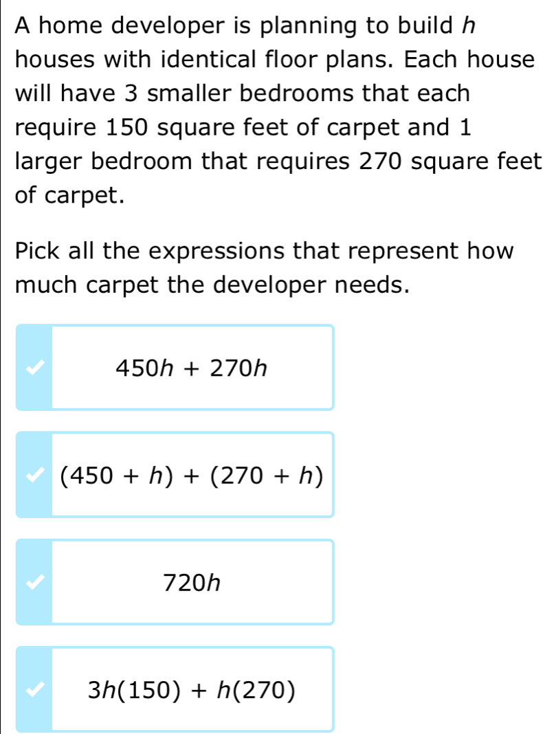 A home developer is planning to build h
houses with identical floor plans. Each house
will have 3 smaller bedrooms that each
require 150 square feet of carpet and 1
larger bedroom that requires 270 square feet
of carpet.
Pick all the expressions that represent how
much carpet the developer needs.
450h+270h
(450+h)+(270+h)
720h
3h(150)+h(270)