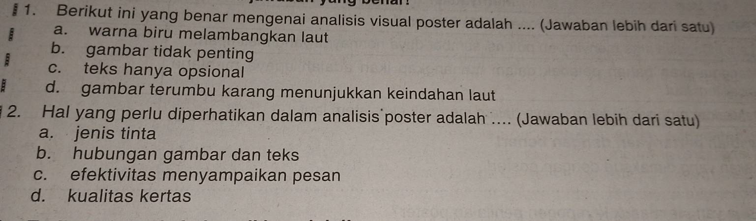 Berikut ini yang benar mengenai analisis visual poster adalah .... (Jawaban lebih dari satu)
B a. warna biru melambangkan laut
b. gambar tidak penting
B c. teks hanya opsional
: d. gambar terumbu karang menunjukkan keindahan laut
2. Hal yang perlu diperhatikan dalam analisis poster adalah .... (Jawaban lebih dari satu)
a. jenis tinta
b. hubungan gambar dan teks
c. efektivitas menyampaikan pesan
d. kualitas kertas