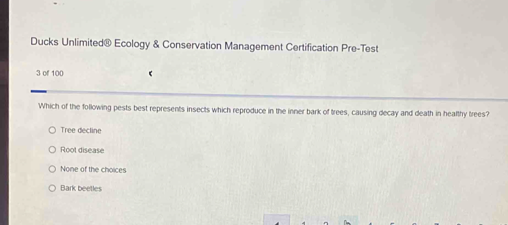 Ducks Unlimited® Ecology & Conservation Management Certification Pre-Test
3 of 100
Which of the following pests best represents insects which reproduce in the inner bark of trees, causing decay and death in healthy trees?
Tree decline
Root disease
None of the choices
Bark beetles