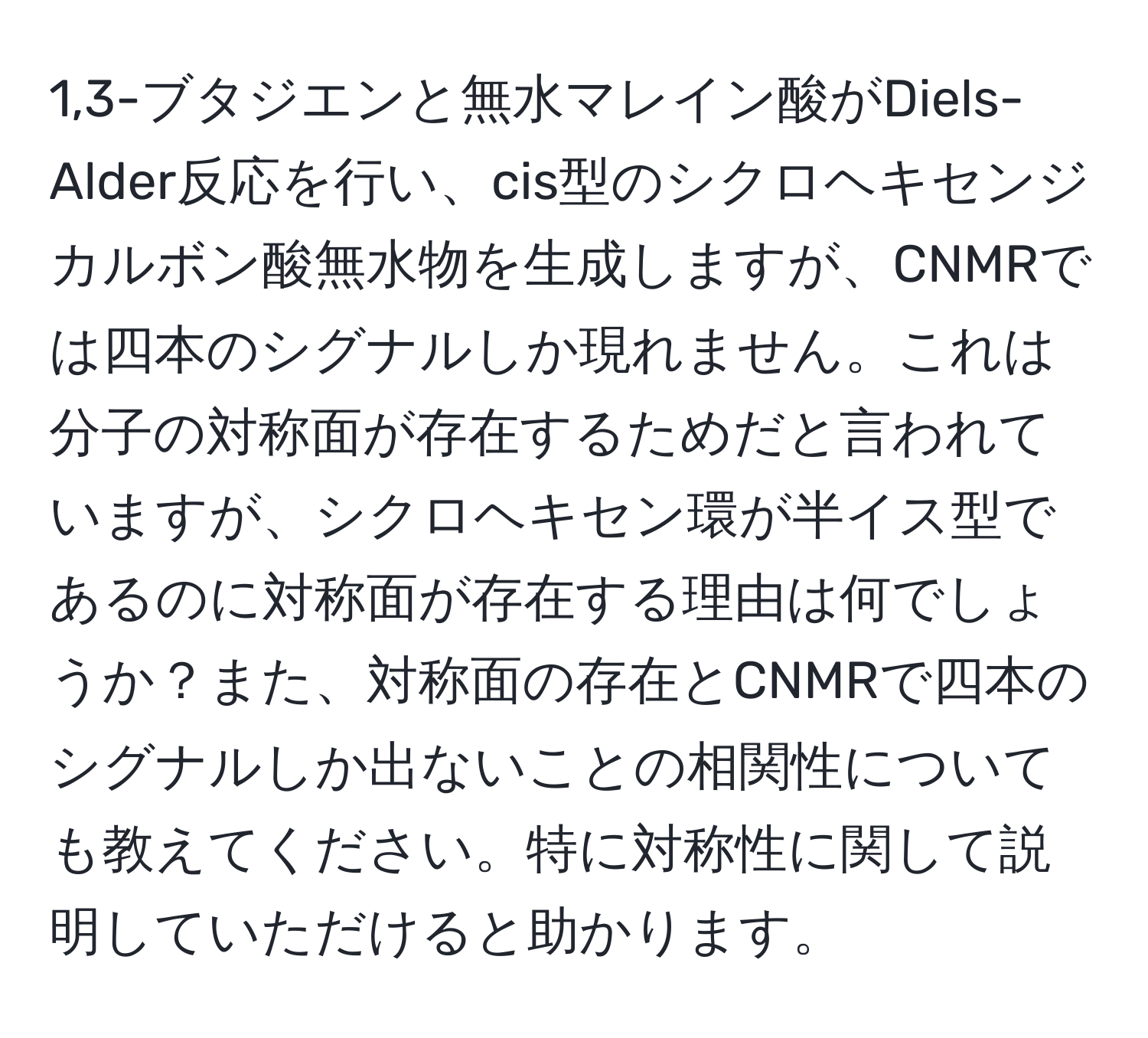 1,3-ブタジエンと無水マレイン酸がDiels-Alder反応を行い、cis型のシクロヘキセンジカルボン酸無水物を生成しますが、CNMRでは四本のシグナルしか現れません。これは分子の対称面が存在するためだと言われていますが、シクロヘキセン環が半イス型であるのに対称面が存在する理由は何でしょうか？また、対称面の存在とCNMRで四本のシグナルしか出ないことの相関性についても教えてください。特に対称性に関して説明していただけると助かります。