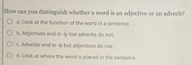 How can you distinguish whether a word is an adjective or an adverb?
a. Look at the function of the word in a sentence.
b. Adjectives end in -ly but adverbs do not.
c. Adverbs end in -/y but adjectives do not.
d. Look at where the word is placed in the sentence.