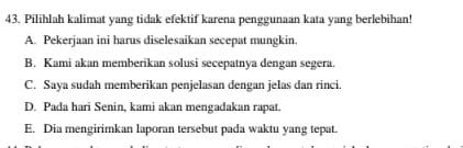 Pilihlah kalimat yang tidak efektif karena penggunaan kata yang berlebihan!
A. Pekerjaan ini harus diselesaikan secepat mungkin.
B. Kami akan memberikan solusi secepatnya dengan segera.
C. Saya sudah memberikan penjelasan dengan jelas dan rinci.
D. Pada hari Senin, kami akan mengadakan rapat.
E. Dia mengirimkan laporan tersebut pada waktu yang tepat.