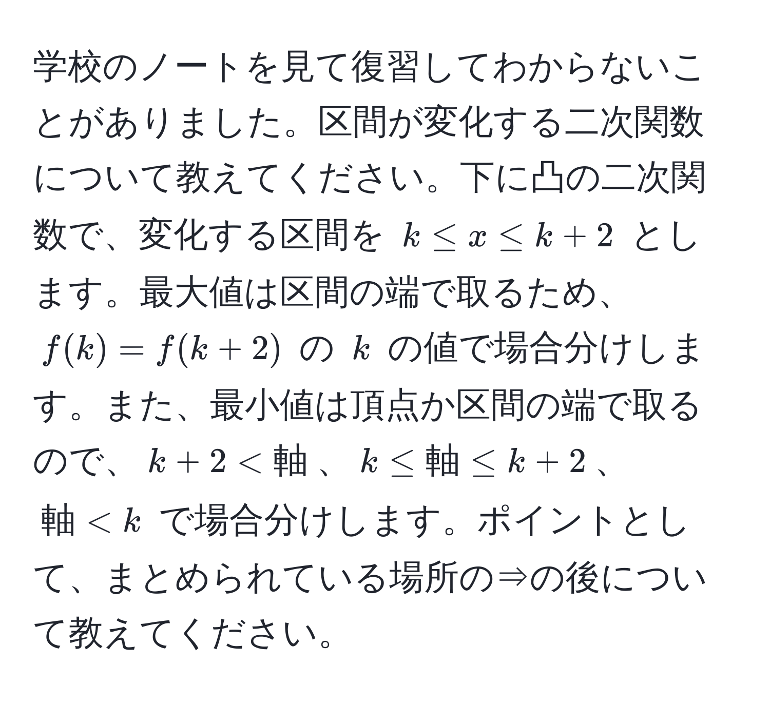 学校のノートを見て復習してわからないことがありました。区間が変化する二次関数について教えてください。下に凸の二次関数で、変化する区間を $k ≤ x ≤ k + 2$ とします。最大値は区間の端で取るため、$f(k) = f(k + 2)$ の $k$ の値で場合分けします。また、最小値は頂点か区間の端で取るので、$k + 2 < 軸$、$k ≤ 軸 ≤ k + 2$、$軸 < k$ で場合分けします。ポイントとして、まとめられている場所の⇒の後について教えてください。