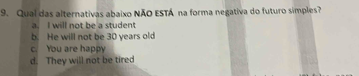 Qual das alternativas abaixo NÃO ESTÁ na forma negativa do futuro simples?
a. I will not be a student
b. He will not be 30 years old
c. You are happy
d. They will not be tired