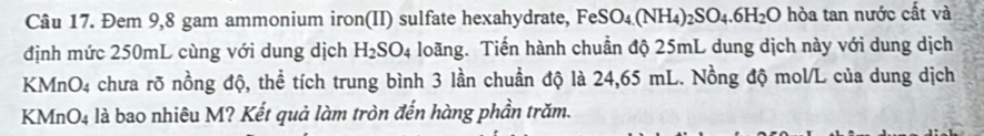 Đem 9,8 gam ammonium iron(II) sulfate hexahydrate, FeSO_4(NH_4)_2SO_4.6H_2O hòa tan nước cất và 
định mức 250mL cùng với dung dịch H_2SO_4 loãng. Tiến hành chuẩn độ 25mL dung dịch này với dung dịch
KMnO4 chưa rõ nồng độ, thể tích trung bình 3 lần chuẩn độ là 24,65 mL. Nồng độ mol/L của dung dịch
KMnO4 là bao nhiêu M? Kết quả làm tròn đến hàng phần trăm.