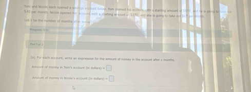 Tom and Nicole each opened a savings account today. Tom onened his accouns with a starting amount of 5550, and he is going to rase, sur
$40 per month. Nicole opened her account with a sranting amount of $850, and she is going to take out ver n 
Let x be the number of months after todun 
Progress: 0/3 
Part 1 of 3 
(a) For each account, write an expression for the amount of money in the account after s months. 
Amount of money in Tom's account (in dollars) =□
Amount of money in Nicole's account (in dollars) -□