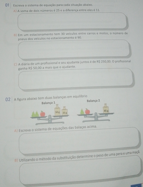 Escreva o sistema de equação para cada situação abaixo. 
A) A soma de dois números é 25 e a diferença entre eles é 11. 
B) Em um estacionamento tem 30 veículos entre carros e motos, o número de 
pneus dos veículos no estacionamento é 90. 
C) A diária de um profissional e seu ajudante juntos é de R$ 250,00. O profissional 
ganha R$ 50,00 a mais que o ajudante. 
02 A figura abaixo tem duas balanças em equilíbrio 
Balança 2 
A) Escreva o sistema de equações das balaças acima. 
B) Utilizando o método da substituição determine o peso de uma pera e uma maçã.