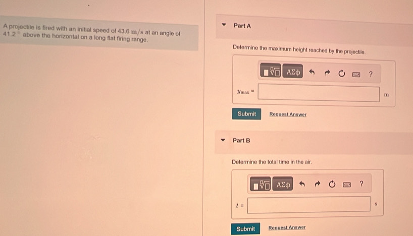 A projectile is fired with an initial speed of 43.6 m/s at an angle of
41.2° above the horizontal on a long flat firing range. Determine the maximum height reached by the projectile.
AΣφ ?
y_max=
m
Submit Request Answer 
Part B 
Determine the total time in the air,
AΣφ ?
t=
s 
Submit Request Answer