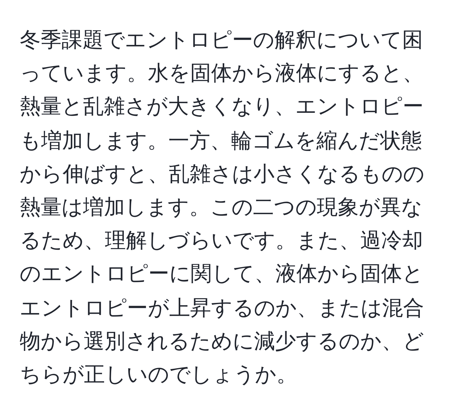 冬季課題でエントロピーの解釈について困っています。水を固体から液体にすると、熱量と乱雑さが大きくなり、エントロピーも増加します。一方、輪ゴムを縮んだ状態から伸ばすと、乱雑さは小さくなるものの熱量は増加します。この二つの現象が異なるため、理解しづらいです。また、過冷却のエントロピーに関して、液体から固体とエントロピーが上昇するのか、または混合物から選別されるために減少するのか、どちらが正しいのでしょうか。