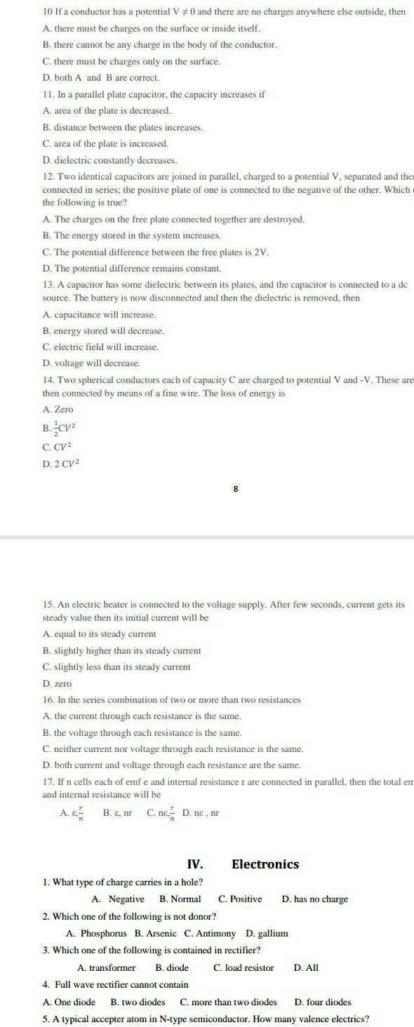 If a conductor has a potential V ≠ 0 and there are no charges anywhere else outside, then
A. there must be charges on the surface or inside itself.
B. there cannot be any charge in the body of the conductor.
C. there must be charges only on the surface.
D. both A and B are correct.
11. In a parallel plate capacitor, the capacity increases if
A. area of the plate is decreased.
B. distance between the plates increases.
C. area of the plate is increased.
D. dielectric constantly decreases.
12. Two identical capacitors are joined in parallel, charged to a potential V, separated and the
connected in series; the positive plate of one is connected to the negative of the other. Which 
the following is true?
A. The charges on the free plate connected together are destroyed.
B. The energy stored in the system increases.
C. The potential difference between the free plates is 2V.
D. The potential difference remains constant.
13. A capacitor has some dielectric between its plates, and the capacitor is connected to a dc
source. The battery is now disconnected and then the dielectric is removed, then
A. capacitance will increase.
B. energy stored will decrease.
C. electric field will increase.
D. voltage will decrease.
14. Two spherical conductors each of capacity C are charged to potential V and -V. These are
then connected by means of a fine wire. The loss of energy is
A. Zero
B.  1/2 CV^2
C. CV^2
D. 2CV^2
15. An electric heater is connected to the voltage supply. After few seconds, current gets its
steady value then its initial current will be
A. equal to its steady current
B. slightly higher than its steady current
C. slightly less than its steady current
D. zero
16. In the series combination of two or more than two resistances
A. the current through each resistance is the same.
B. the voltage through each resistance is the same.
C. neither current nor voltage through each resistance is the same.
D. both current and voltage through each resistance are the same.
17. If n cells each of emf e and internal resistance r are connected in parallel, then the total em
and internal resistance will be
A. varepsilon , r/n  B. ε, nr C.nvarepsilon  r/n  D. nε , nr
IV. Electronics
1. What type of charge carries in a hole?
A. Negative B. Normal C. Positive D. has no charge
2. Which one of the following is not donor?
A. Phosphorus B. Arsenic C. Antimony D. gallium
3. Which one of the following is contained in rectifier?
A. transformer B. diode C. load resistor D. All
4. Full wave rectifier cannot contain
A. One diode B. two diodes C. more than two diodes D. four diodes
5. A typical accepter atom in N-type semiconductor. How many valence electrics?