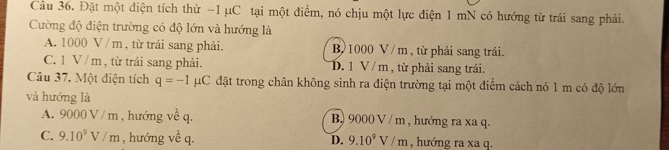 Đặt một điện tích thử −1 μC tại một điểm, nó chịu một lực điện 1 mN có hướng từ trái sang phải.
Cường độ điện trường có độ lớn và hướng là
A. 1000 V /m , từ trái sang phải. B 1000 V / m , từ phải sang trái.
C. 1 V / m , từ trái sang phải. D. 1 V / m, từ phải sang trái.
Câu 37. Một điện tích q=-1 μC đặt trong chân không sinh ra điện trường tại một điểm cách nó 1 m có độ lớn
và hướng là
A. 9000 V / m , hướng về q. B) 9000 V / m , hướng ra xa q.
C. 9.10^9V/m , hướng về q. D. 9.10^9V/m , hướng ra xa q.