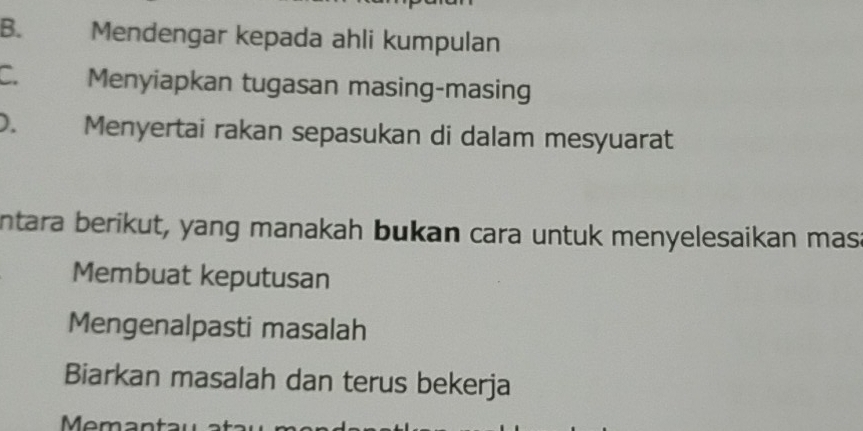 B. Mendengar kepada ahli kumpulan
C. Menyiapkan tugasan masing-masing
D. Menyertai rakan sepasukan di dalam mesyuarat
ntara berikut, yang manakah bukan cara untuk menyelesaikan mas
Membuat keputusan
Mengenalpasti masalah
Biarkan masalah dan terus bekerja
Meman