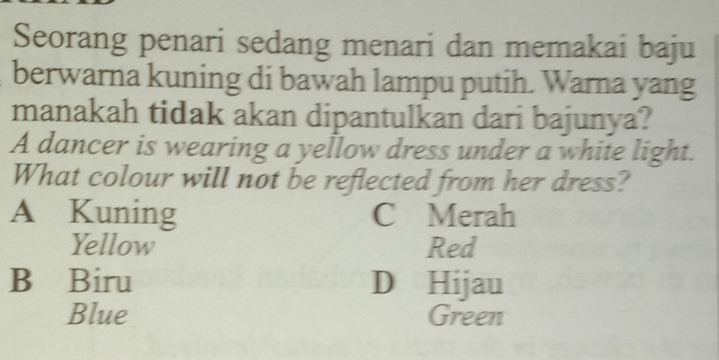 Seorang penari sedang menari dan memakai baju
berwarna kuning di bawah lampu putih. Warna yang
manakah tidak akan dipantulkan dari bajunya?
A dancer is wearing a yellow dress under a white light.
What colour will not be reflected from her dress?
A Kuning C Merah
Yellow Red
B Biru D Hijau
Blue Green