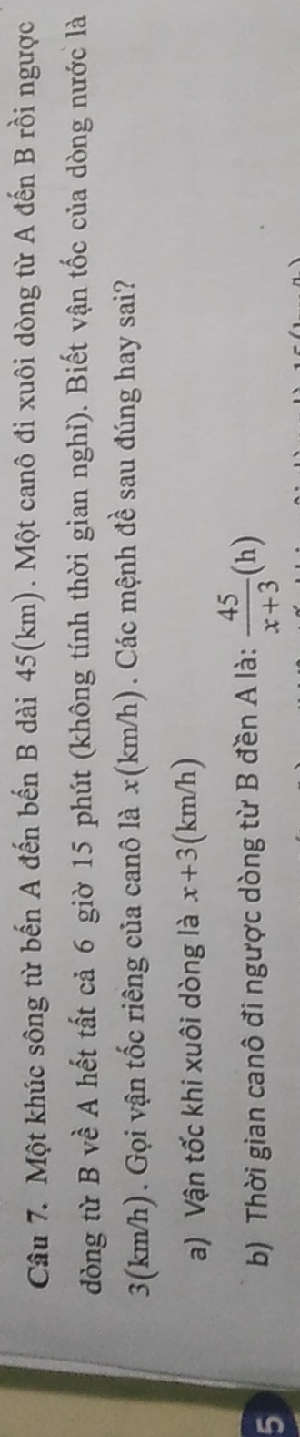 Một khúc sông từ bến A đến bến B dài 45(km). Một canô đi xuôi dòng từ A đến B rồi ngược 
dòng từ B về A hết tất cả 6 giờ 15 phút (không tính thời gian nghi). Biết vận tốc của dòng nước là
3(km/h). Gọi vận tốc riêng của canô là x (km/h). Các mệnh đề sau đúng hay sai? 
a) Vận tốc khi xuôi dòng là x+3 (km/h) 
5 
b) Thời gian canô đi ngược dòng từ B đền A là:  45/x+3 (h)