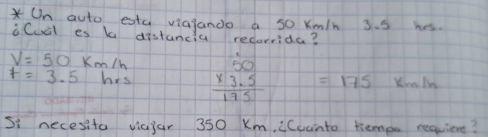 On auto esta viajando a so Km/h 3. 5 hes. 
iCucl es la distancia recorrida?
V=50 Km/h
beginarrayr 50 * 3.5 hline 175endarray
t=3.5 hrs Kua ln
=175
Si necesita viajar 350 Km, iCuanto tiempo requiere?