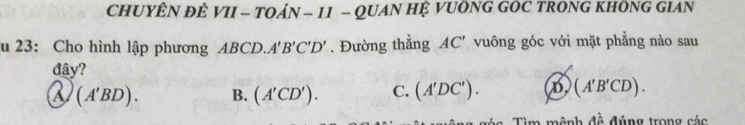 CHUYÊN ĐÊ VII - TOÁN - 11 - QUAN HỆ VUÔNG GOC TRONG KHÔNG GIAN
u 23: Cho hình lập phương ABCi D A'B'C'D'. Đường thẳng AC' vuông góc với mặt phẳng nào sau
đây?
a (A'BD).
C.
B. (A'CD'). (A'DC'). D (A'B'CD). 
Tìm mệnh đề đúng trong các