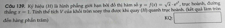 Ký hiệu (H) là hình phẳng giới hạn bởi đồ thị hàm số y=f(x)=sqrt(x)· e^(x^2) , trục hoành, đường 
thẳng x=1. Tính thể tích V của khối tròn xoay thu được khi quay (H) quanh trục hoành. (kết quả làm tròn 
đến hàng phần trăm) KQ: □