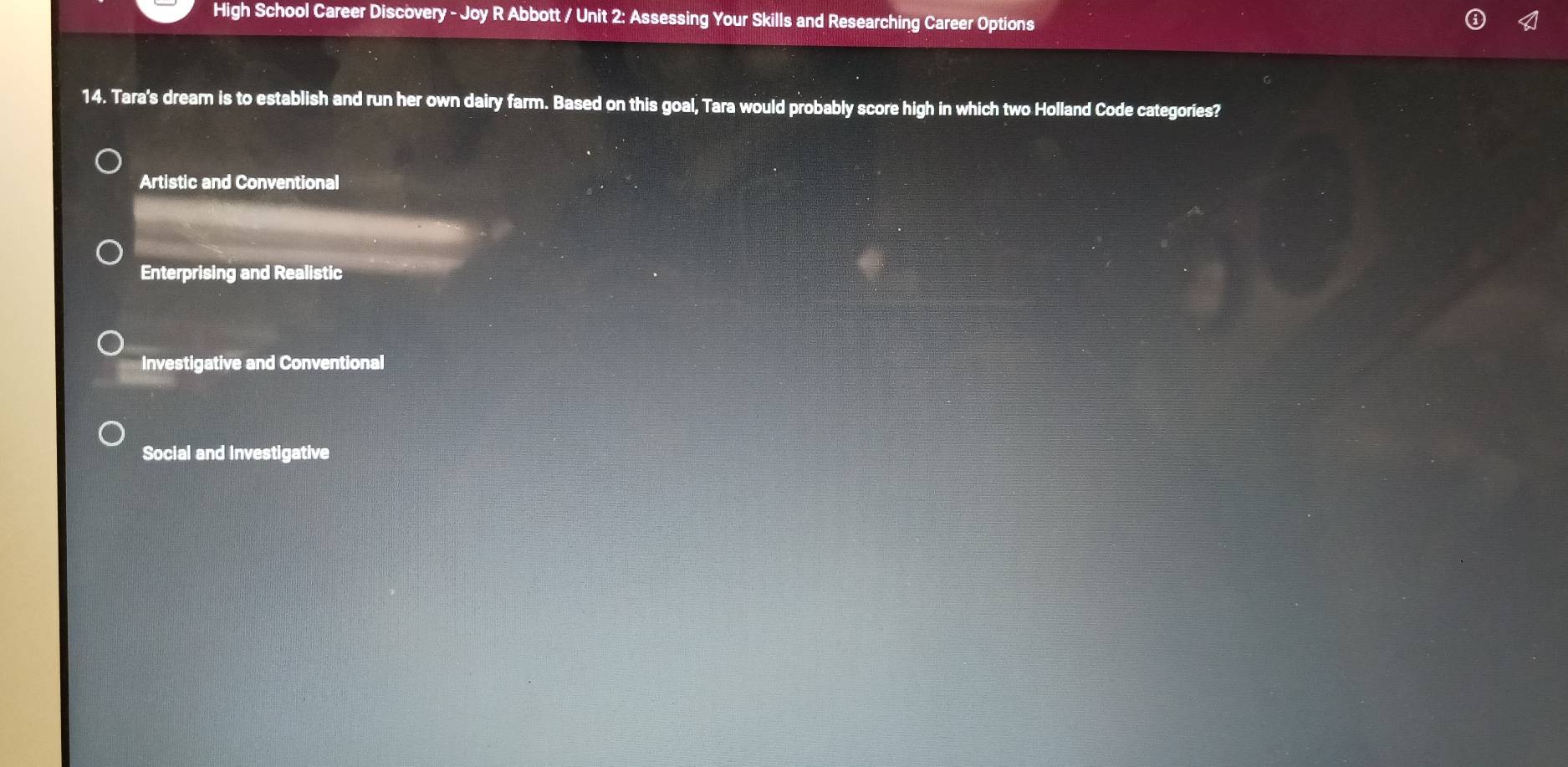 High School Career Discovery - Joy R Abbott / Unit 2: Assessing Your Skills and Researching Career Options
14. Tara's dream is to establish and run her own dairy farm. Based on this goal, Tara would probably score high in which two Holland Code categories?
Artistic and Conventional
Enterprising and Realistic
Investigative and Conventional
Social and Investigative