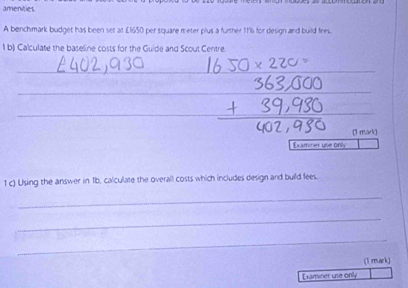 amenities. 
A benchmark budget has been set at £1650 per square meter plus a further 11% for design and build fees. 
1 b) Calculate the baseline costs for the Guide and Scout Centre. 
_ 
_ 
_ 
(1 mark) 
Examiner use only 
1 c) Using the answer in 1b, calculate the overall costs which includes design and build fees, 
_ 
_ 
_ 
(1 mark) 
Examiner use only