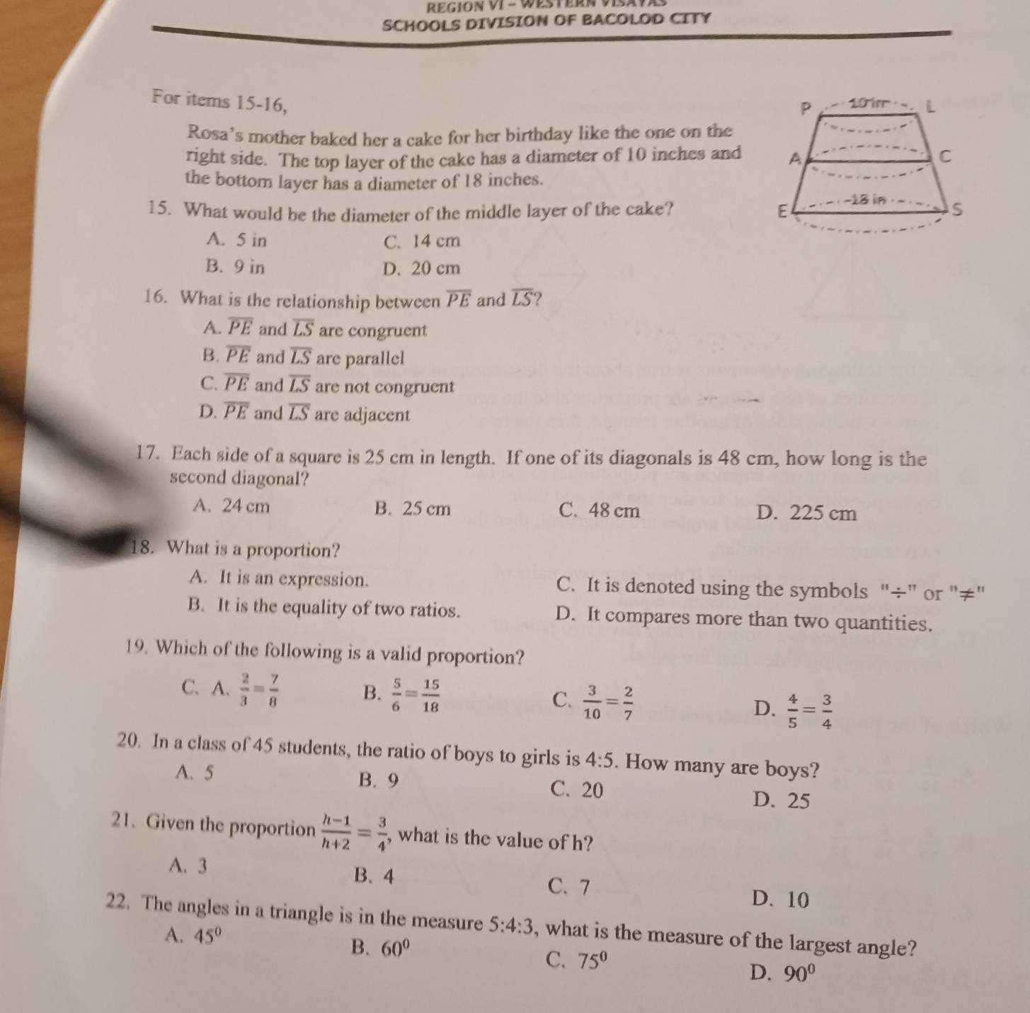 REGION VI - WESTERN VISaV
SCHOOLS DIVISION OF BACOLOD CITY
For items 15-16, 
Rosa's mother baked her a cake for her birthday like the one on the
right side. The top layer of the cake has a diameter of 10 inches and
the bottom layer has a diameter of 18 inches.
15. What would be the diameter of the middle layer of the cake?
A. 5 in C. 14 cm
B. 9 ìn D. 20 cm
16. What is the relationship between overline PE and overline LS ?
A. overline PE and overline LS are congruent
B. overline PE and overline LS are parallel
C. overline PE and overline LS are not congruent
D. overline PE and overline LS are adjacent
17. Each side of a square is 25 cm in length. If one of its diagonals is 48 cm, how long is the
second diagonal?
A. 24 cm B. 25 cm C. 48 cm D. 225 cm
18. What is a proportion?
A. It is an expression. C. It is denoted using the symbols "÷” or "≠"
B. It is the equality of two ratios. D. It compares more than two quantities.
19. Which of the following is a valid proportion?
C. A.  2/3 = 7/8 
B.  5/6 = 15/18 
C.  3/10 = 2/7 
D.  4/5 = 3/4 
20. In a class of 45 students, the ratio of boys to girls is 4:5. How many are boys?
A. 5 B. 9 C. 20
D. 25
21. Given the proportion  (h-1)/h+2 = 3/4  , what is the value of h?
A. 3 B. 4 C. 7
D. 10
22. The angles in a triangle is in the measure 5:4:3 , what is the measure of the largest angle?
A. 45°
B. 60°
C. 75°
D. 90°