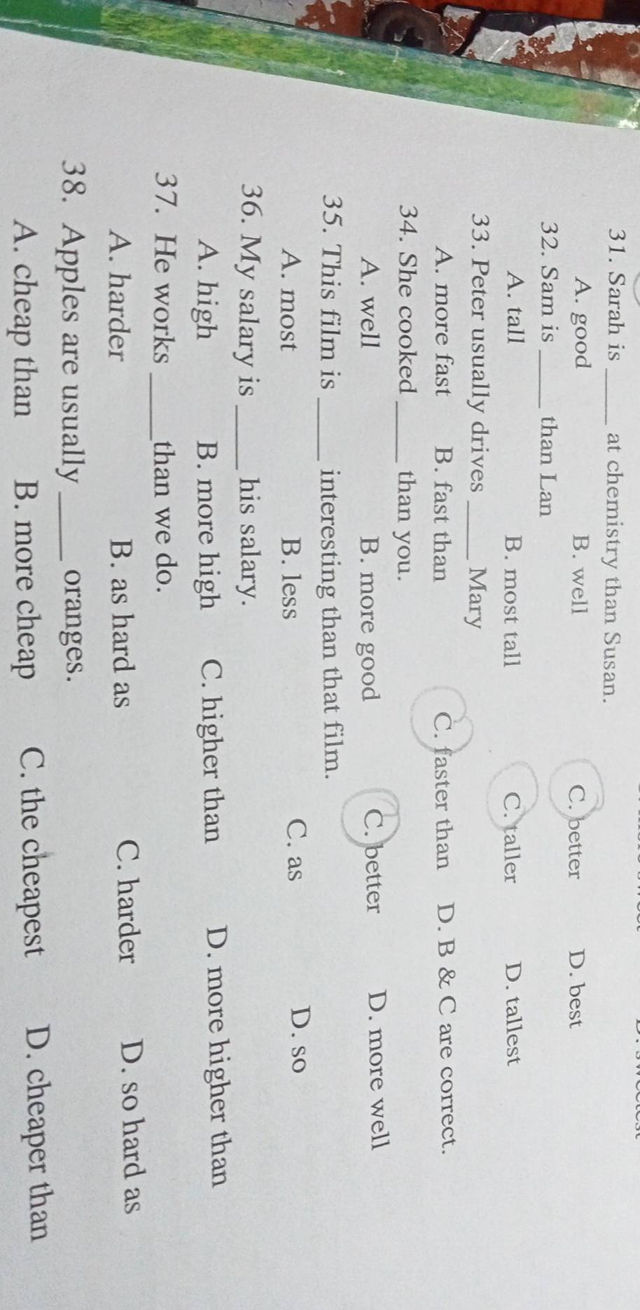 Sarah is _at chemistry than Susan.
A. good B. well C. better D. best
32. Sam is _than Lan
A. tall B. most tall C. taller D. tallest
33. Peter usually drives _Mary
A. more fast B. fast than C. faster than D. B & C are correct.
34. She cooked _than you.
A. well B. more good C. better D. more well
35. This film is _interesting than that film.
A. most B. less
C. as D. so
36. My salary is _his salary.
A. high B. more high C. higher than D. more higher than
37. He works _than we do.
A. harder B. as hard as C. harder D. so hard as
38. Apples are usually _oranges.
A. cheap than B. more cheap C. the cheapest D. cheaper than