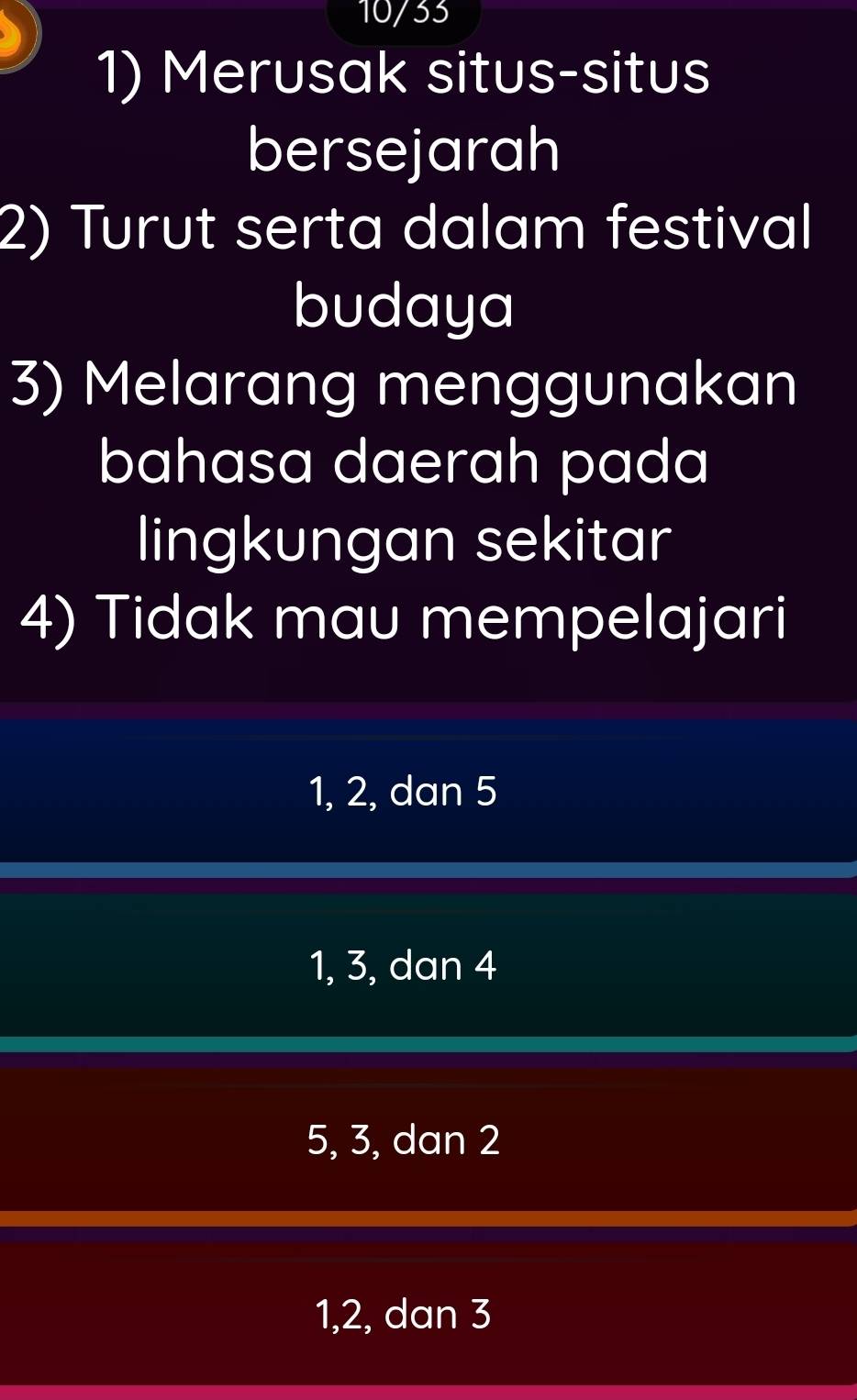 10/33
1) Merusak situs-situs
bersejarah
2) Turut serta dalam festival
budaya
3) Melarang menggunakan
bahasa daerah pada
lingkungan sekitar
4) Tidak mau mempelajari
1, 2, dan 5
1, 3, dan 4
5, 3, dan 2
1, 2, dan 3