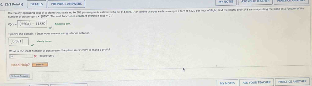 DETAILS PREVIOUS ANSWERS MY NOTES 
The hourly operating cost of a plane that seats up to 381 passengers is estimated to be $11,880. If an airline charges each passenger a fare of $220 per hour of fight, find the hourly profit P it earns operating the plane as a function of the 
number of passengers x. [HINT: The cost function is constant (variable cos t=0).]
P(x)=(220x)-11880 Amazing job. 
Specify the domain. (Enter your answer using interval notation.)
[0,381] Nicely done. 
What is the least number of passengers the plane must carry to make a profit?
54 X passengers 
Need Help? Read It 
Submit Answer 
MY NOTES ASK YOUR TEACHER PRACTICE ANOTHER