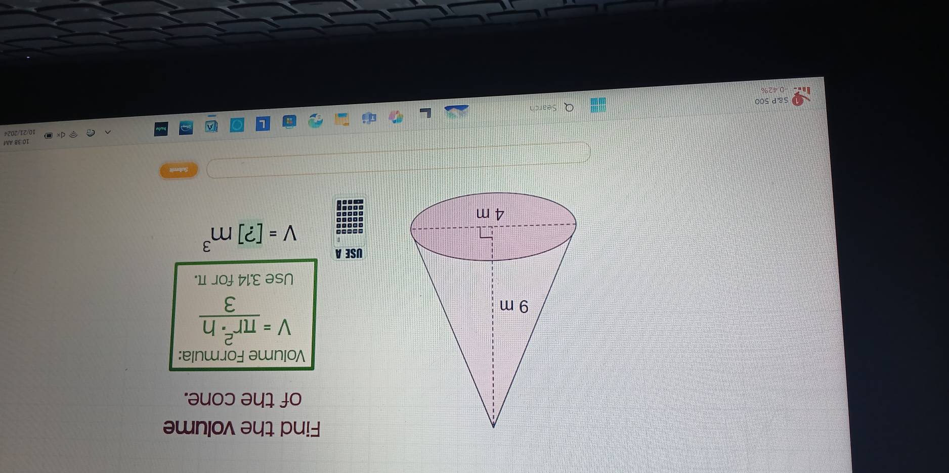 Find the volume 
of the cone. 
Volume Formula:
V= π r^2· h/3 
Use 3.14 for π. 
USE A
V=[?]m^3
10 38 AM 
10/21/2024 
S&P 500 Q Search 
0 42%