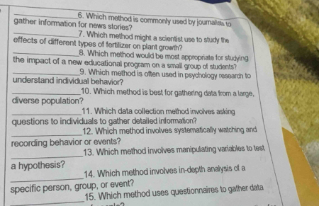 Which method is commonly used by journalists to 
gather information for news stories? 
_7. Which method might a scientist use to study the 
effects of different types of fertilizer on plant growth? 
_8. Which method would be most appropriate for studying 
the impact of a new educational program on a small group of students? 
_9. Which method is often used in psychology research to 
understand individual behavior? 
_10. Which method is best for gathering data from a large, 
diverse population? 
_11. Which data collection method involves asking 
questions to individuals to gather detailed information? 
_ 
12. Which method involves systematically watching and 
recording behavior or events? 
_ 
13. Which method involves manipulating variables to test 
a hypothesis? 
_ 
14. Which method involves in-depth analysis of a 
specific person, group, or event? 
_ 
15. Which method uses questionnaires to gather data