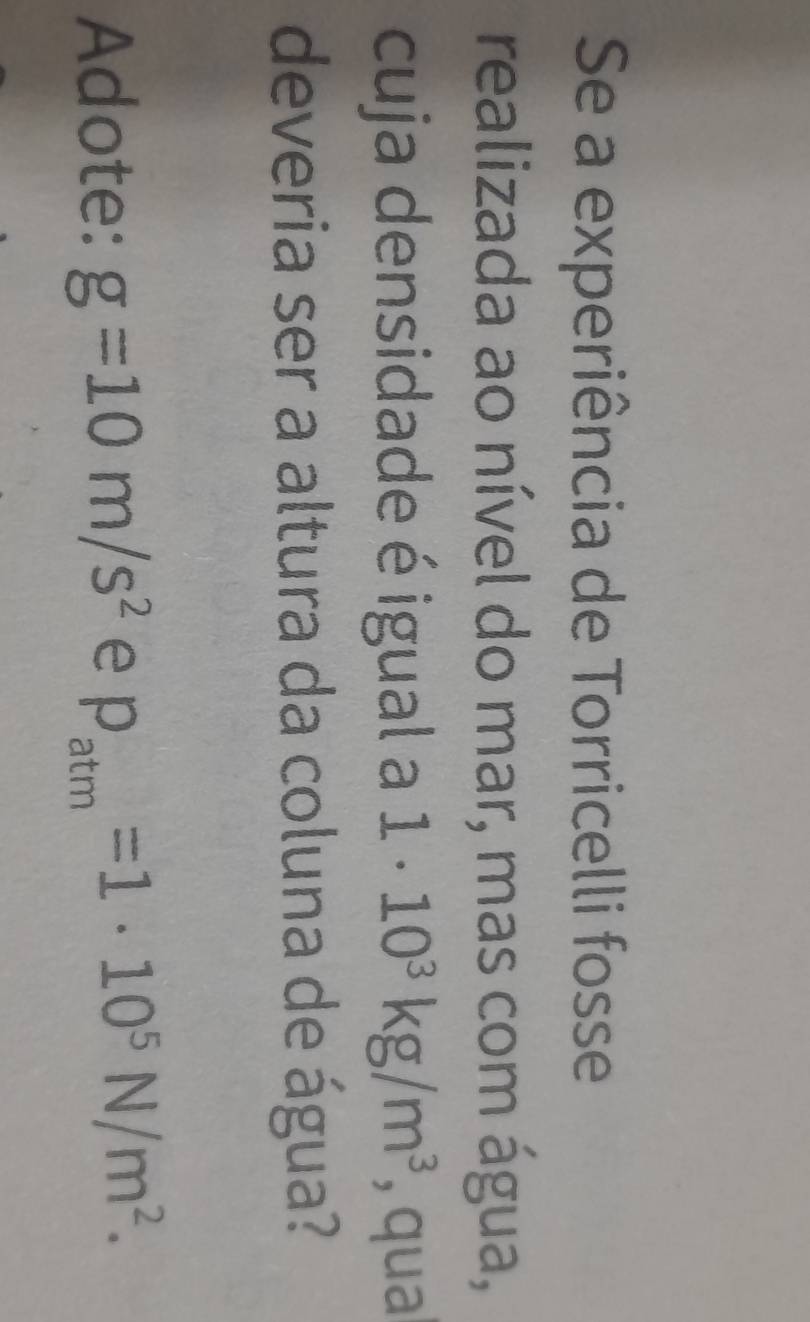 Se a experiência de Torricelli fosse 
realizada ao nível do mar, mas com água, 
cuja densidade é igual a 1· 10^3kg/m^3 , qua 
deveria ser a altura da coluna de água? 
Adote: g=10m/s^2 e p_atm=1· 10^5N/m^2.