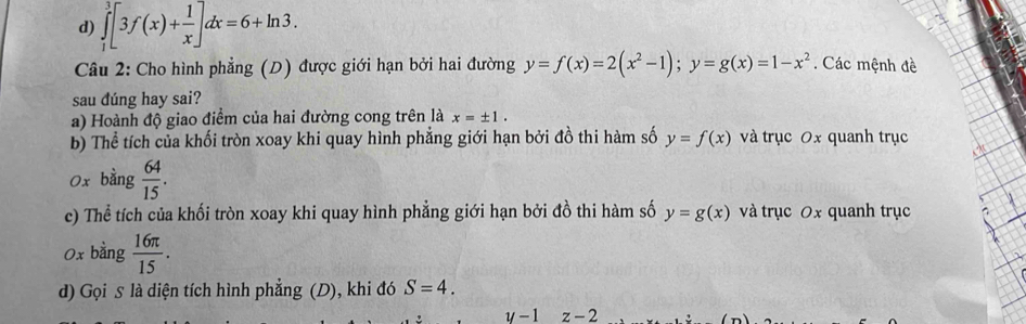 d) ∈tlimits _1^(3[3f(x)+frac 1)x]dx=6+ln 3. 
Câu 2: Cho hình phẳng (D) được giới hạn bởi hai đường y=f(x)=2(x^2-1); y=g(x)=1-x^2. Các mệnh đề
sau dúng hay sai?
a) Hoành độ giao điểm của hai đường cong trên là x=± 1. 
b) Thể tích của khối tròn xoay khi quay hình phẳng giới hạn bởi đồ thi hàm số y=f(x) và trục 0x quanh trục
0x bằng  64/15 . 
c) Thể tích của khối tròn xoay khi quay hình phẳng giới hạn bởi đồ thi hàm số y=g(x) và trục 0x quanh trục
0x bằng  16π /15 . 
d) Gọi s là diện tích hình phẳng (D), khi đó S=4.
y-1z-2