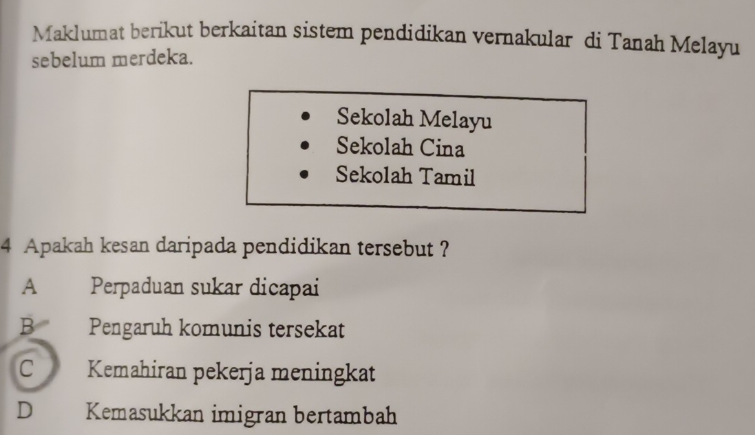 Maklumat berikut berkaitan sistem pendidikan vernakular di Tanah Melayu
sebelum merdeka.
Sekolah Melayu
Sekolah Cina
Sekolah Tamil
4 Apakah kesan daripada pendidikan tersebut ?
A ] Perpaduan sukar dicapai
B Pengaruh komunis tersekat
C Kemahiran pekerja meningkat
D Kemasukkan imigran bertambah