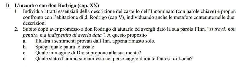 L’incontro con don Rodrigo (cap. XX) 
1. Individua i tratti essenziali della descrizione del castello dell’Innominato (con parole chiave) e propon 
confronto con l’abitazione di d. Rodrigo (cap V), individuando anche le metafore contenute nelle due 
descrizioni 
2. Subito dopo aver promesso a don Rodrigo di aiutarlo ed avergli dato la sua parola l’Inn. “si trovò, non 
pentito, ma indispettito di averla data”. A questo proposito 
a. Illustra i sentimenti provati dall’Inn. appena rimasto solo. 
b. Spiega quale paura lo assale 
c. Quale immagine di Dio si propone alla sua mente? 
d. Quale stato d’animo si manifesta nel personaggio durante l’attesa di Lucia?