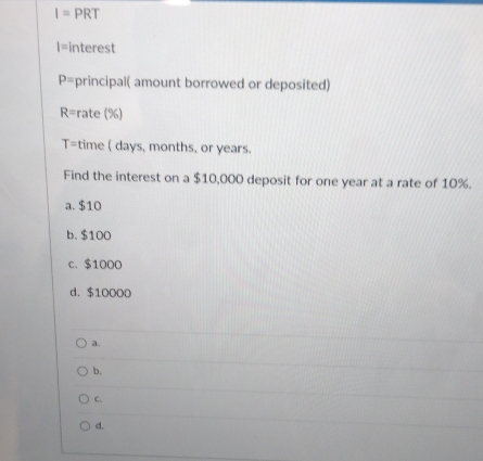 I=PRT
I= interest
P= principal( amount borrowed or deposited)
R= rate (%)
T= time ( days, months, or years.
Find the interest on a $10,000 deposit for one year at a rate of 10%.
a. $10
b. $100
c. $1000
d. $10000
a.
b.
C.
d.