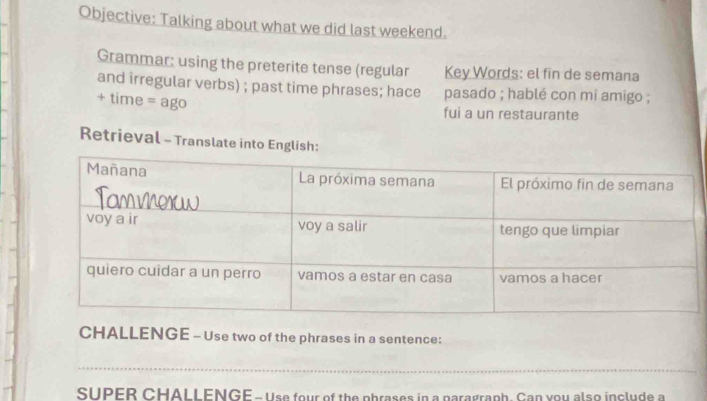 Objective: Talking about what we did last weekend. 
Grammar: using the preterite tense (regular Key Words: el fin de semana 
and irregular verbs) ; past time phrases; hace pasado ; hablé con mi amigo ; 
+ time = ago 
fui a un restaurante 
Retrieval - Translate into English: 
CHALLENGE - Use two of the phrases in a sentence: 
_ 
_ 
SUPER CHALLENGE - Use four of the phrases in a paragraph. Can you also include a