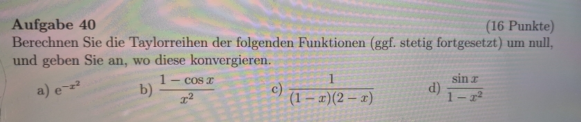 Aufgabe 40 (16 Punkte) 
Berechnen Sie die Taylorreihen der folgenden Funktionen (ggf. stetig fortgesetzt) um null, 
und geben Sie an, wo diese konvergieren. 
a) e^(-x^2) b)  (1-cos x)/x^2  c)  1/(1-x)(2-x)  d)  sin x/1-x^2 